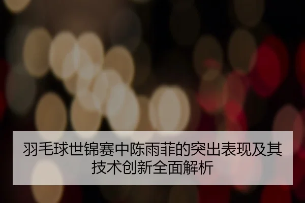 羽毛球世锦赛中陈雨菲的突出表现及其技术创新全面解析